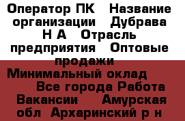 Оператор ПК › Название организации ­ Дубрава Н.А › Отрасль предприятия ­ Оптовые продажи › Минимальный оклад ­ 27 000 - Все города Работа » Вакансии   . Амурская обл.,Архаринский р-н